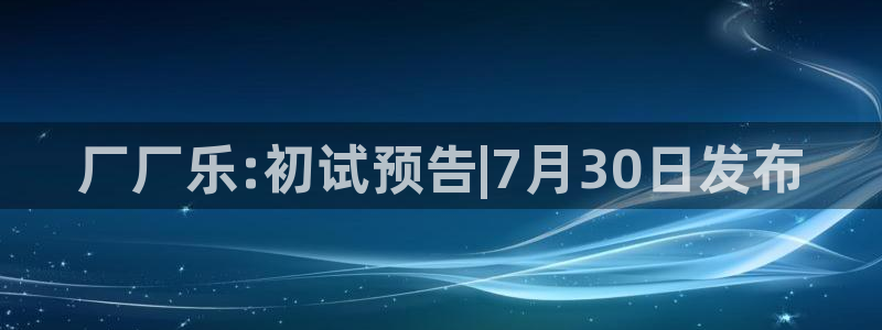 先锋娱乐官方app下载安装：厂厂乐:初试预告|7月30日发布