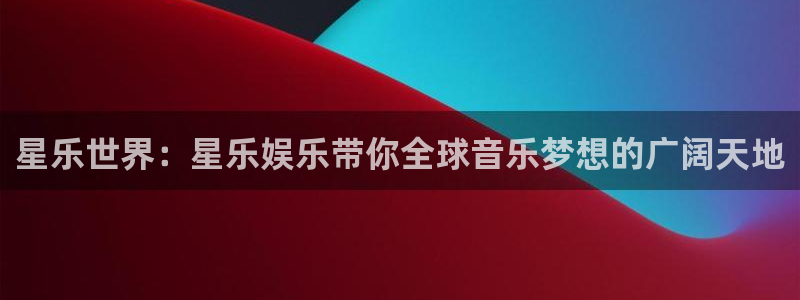 先锋娱乐app下载官网：星乐世界：星乐娱乐带你全球音乐梦想的广阔天地